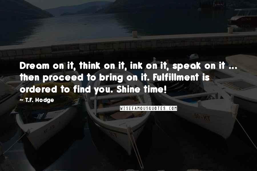 T.F. Hodge Quotes: Dream on it, think on it, ink on it, speak on it ... then proceed to bring on it. Fulfillment is ordered to find you. Shine time!