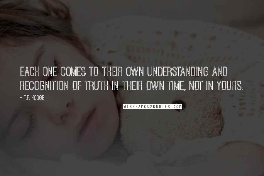T.F. Hodge Quotes: Each one comes to their own understanding and recognition of truth in their own time, not in yours.