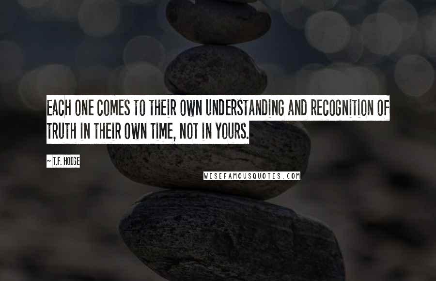 T.F. Hodge Quotes: Each one comes to their own understanding and recognition of truth in their own time, not in yours.