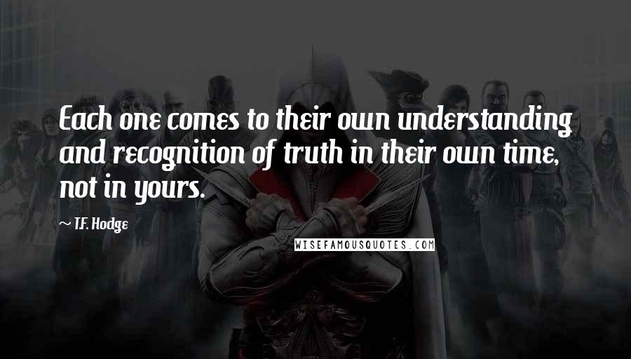 T.F. Hodge Quotes: Each one comes to their own understanding and recognition of truth in their own time, not in yours.