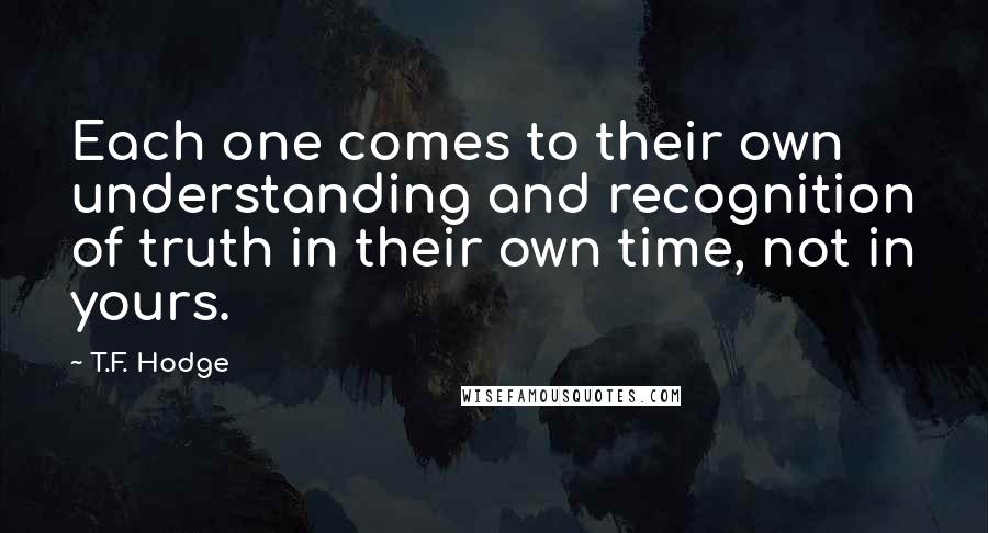 T.F. Hodge Quotes: Each one comes to their own understanding and recognition of truth in their own time, not in yours.