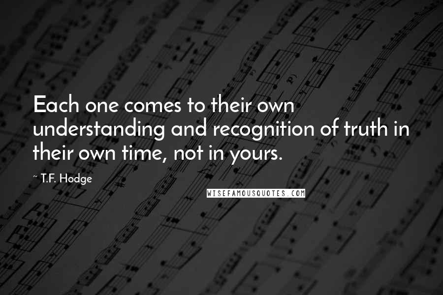 T.F. Hodge Quotes: Each one comes to their own understanding and recognition of truth in their own time, not in yours.