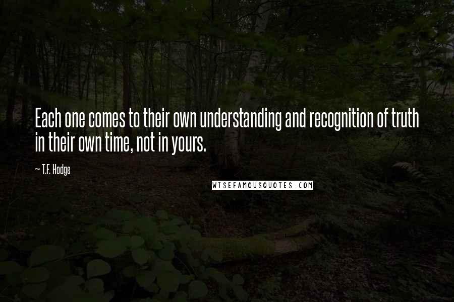 T.F. Hodge Quotes: Each one comes to their own understanding and recognition of truth in their own time, not in yours.