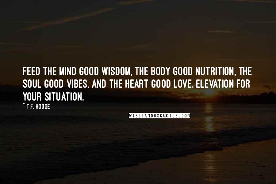 T.F. Hodge Quotes: Feed the mind good wisdom, the body good nutrition, the soul good vibes, and the heart good love. Elevation for your situation.