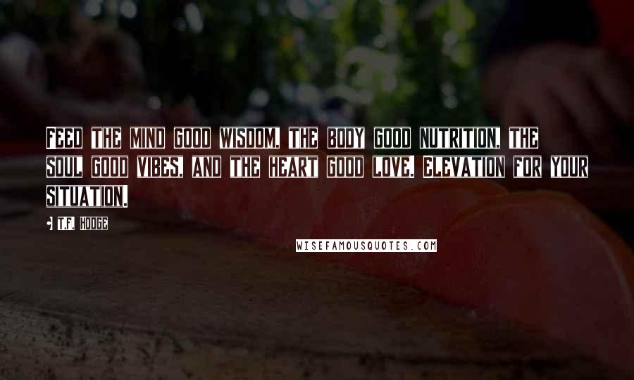 T.F. Hodge Quotes: Feed the mind good wisdom, the body good nutrition, the soul good vibes, and the heart good love. Elevation for your situation.