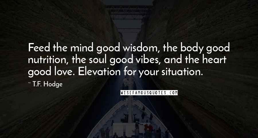 T.F. Hodge Quotes: Feed the mind good wisdom, the body good nutrition, the soul good vibes, and the heart good love. Elevation for your situation.