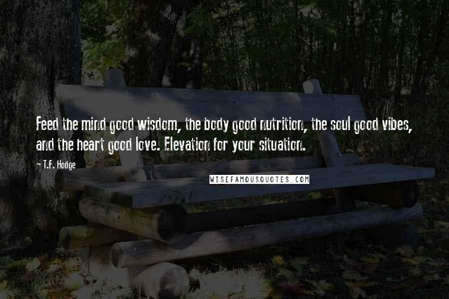 T.F. Hodge Quotes: Feed the mind good wisdom, the body good nutrition, the soul good vibes, and the heart good love. Elevation for your situation.