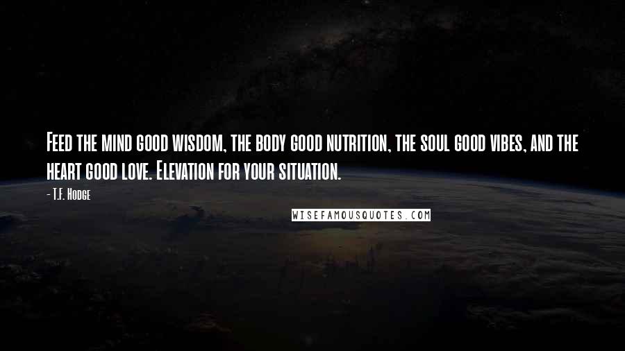 T.F. Hodge Quotes: Feed the mind good wisdom, the body good nutrition, the soul good vibes, and the heart good love. Elevation for your situation.