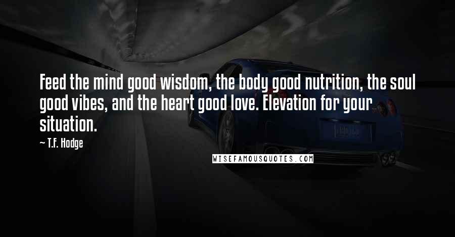 T.F. Hodge Quotes: Feed the mind good wisdom, the body good nutrition, the soul good vibes, and the heart good love. Elevation for your situation.