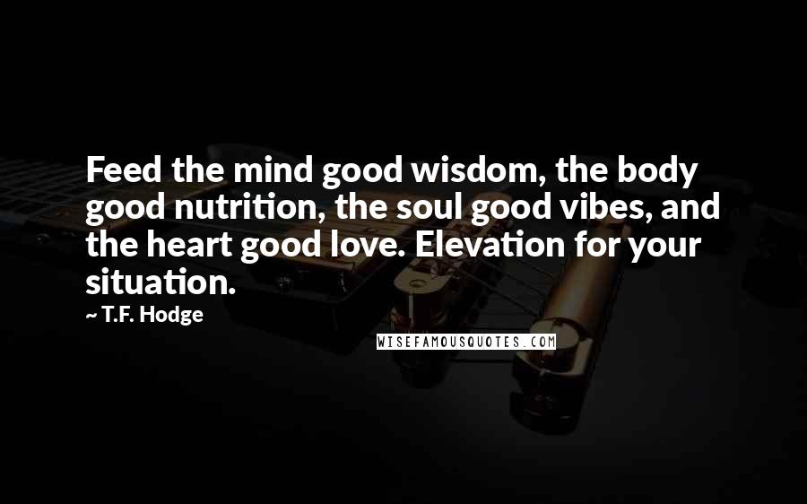 T.F. Hodge Quotes: Feed the mind good wisdom, the body good nutrition, the soul good vibes, and the heart good love. Elevation for your situation.