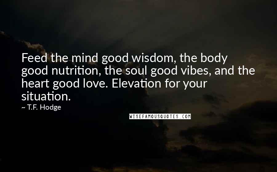 T.F. Hodge Quotes: Feed the mind good wisdom, the body good nutrition, the soul good vibes, and the heart good love. Elevation for your situation.