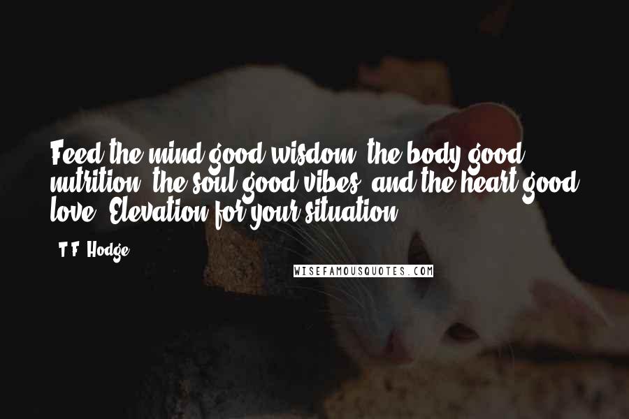 T.F. Hodge Quotes: Feed the mind good wisdom, the body good nutrition, the soul good vibes, and the heart good love. Elevation for your situation.