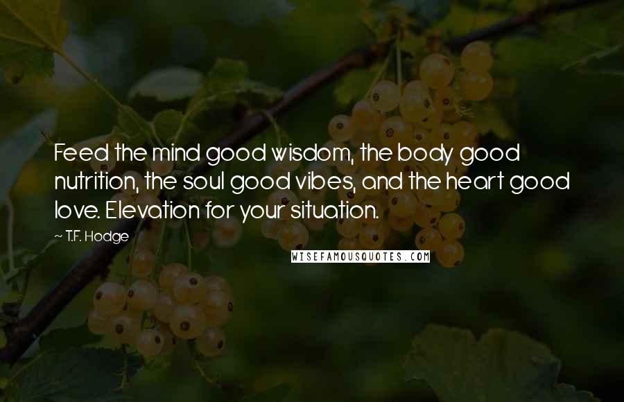 T.F. Hodge Quotes: Feed the mind good wisdom, the body good nutrition, the soul good vibes, and the heart good love. Elevation for your situation.