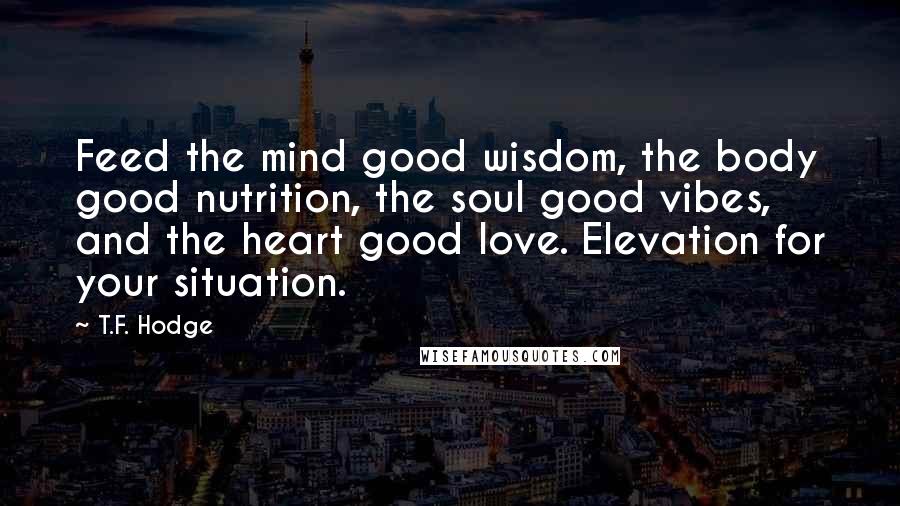 T.F. Hodge Quotes: Feed the mind good wisdom, the body good nutrition, the soul good vibes, and the heart good love. Elevation for your situation.