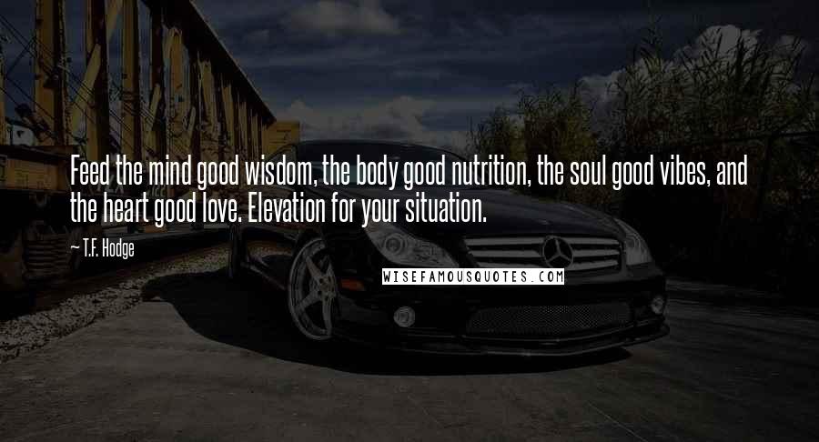 T.F. Hodge Quotes: Feed the mind good wisdom, the body good nutrition, the soul good vibes, and the heart good love. Elevation for your situation.