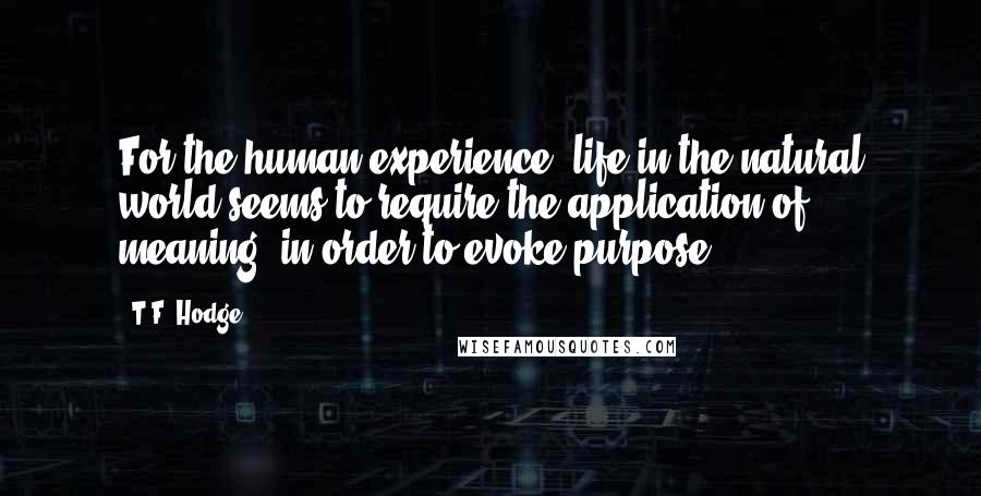 T.F. Hodge Quotes: For the human experience, life in the natural world seems to require the application of meaning, in order to evoke purpose.