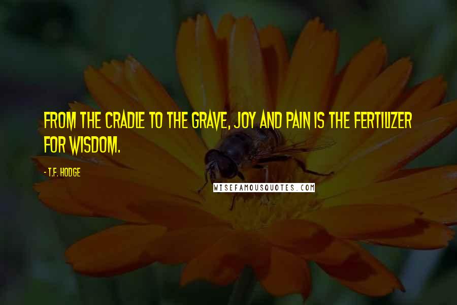 T.F. Hodge Quotes: From the cradle to the grave, joy and pain is the fertilizer for wisdom.