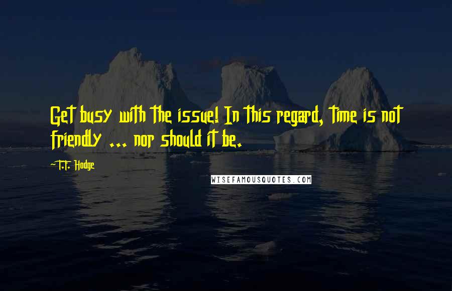 T.F. Hodge Quotes: Get busy with the issue! In this regard, time is not friendly ... nor should it be.