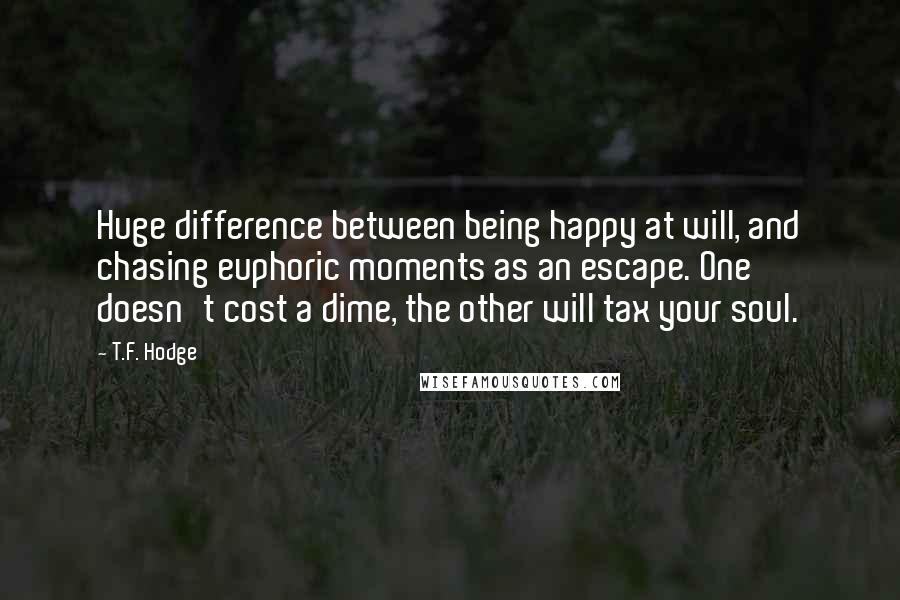 T.F. Hodge Quotes: Huge difference between being happy at will, and chasing euphoric moments as an escape. One doesn't cost a dime, the other will tax your soul.