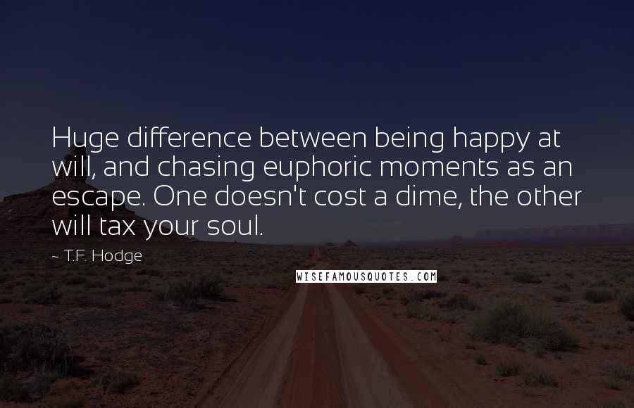 T.F. Hodge Quotes: Huge difference between being happy at will, and chasing euphoric moments as an escape. One doesn't cost a dime, the other will tax your soul.