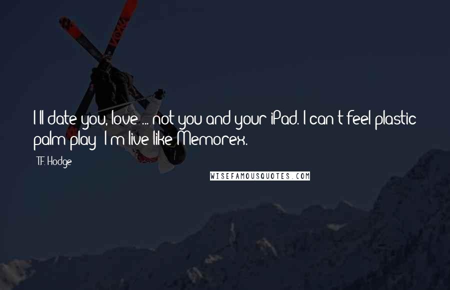 T.F. Hodge Quotes: I'll date you, love ... not you and your iPad. I can't feel plastic palm play; I'm live like Memorex.