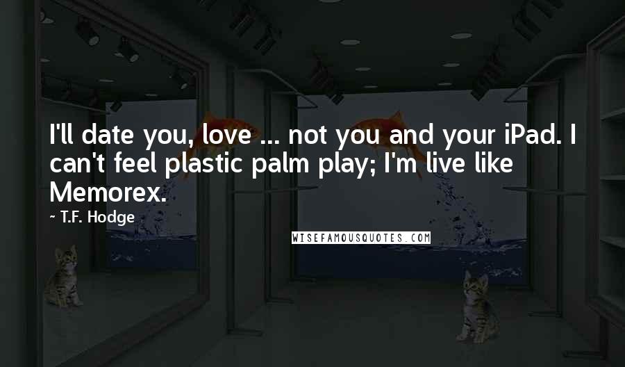 T.F. Hodge Quotes: I'll date you, love ... not you and your iPad. I can't feel plastic palm play; I'm live like Memorex.