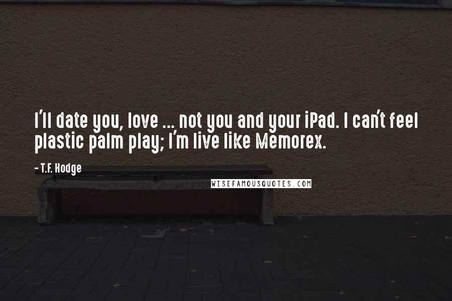 T.F. Hodge Quotes: I'll date you, love ... not you and your iPad. I can't feel plastic palm play; I'm live like Memorex.