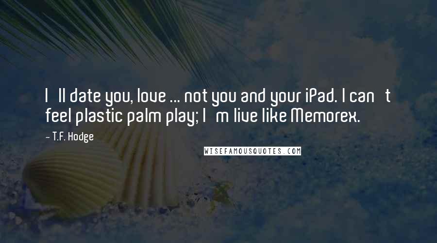 T.F. Hodge Quotes: I'll date you, love ... not you and your iPad. I can't feel plastic palm play; I'm live like Memorex.