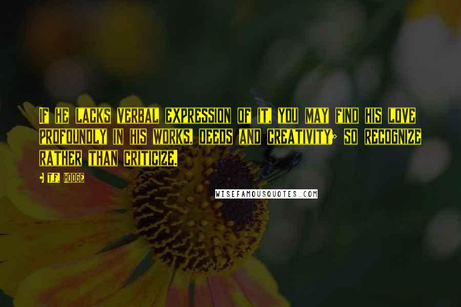 T.F. Hodge Quotes: If he lacks verbal expression of it, you may find his love profoundly in his works, deeds and creativity; so recognize rather than criticize.