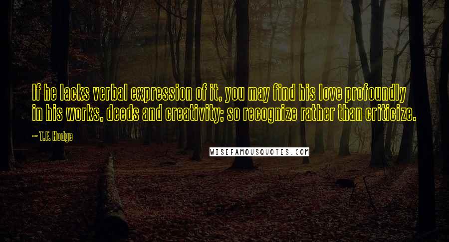 T.F. Hodge Quotes: If he lacks verbal expression of it, you may find his love profoundly in his works, deeds and creativity; so recognize rather than criticize.