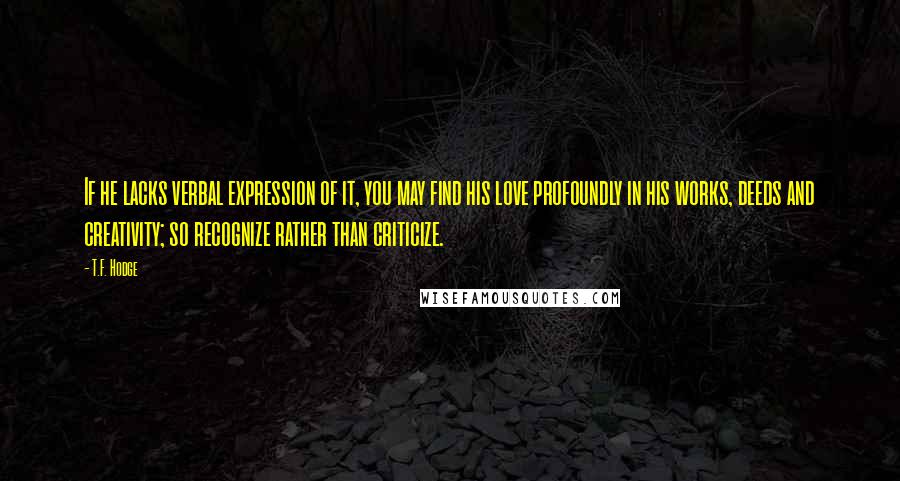 T.F. Hodge Quotes: If he lacks verbal expression of it, you may find his love profoundly in his works, deeds and creativity; so recognize rather than criticize.