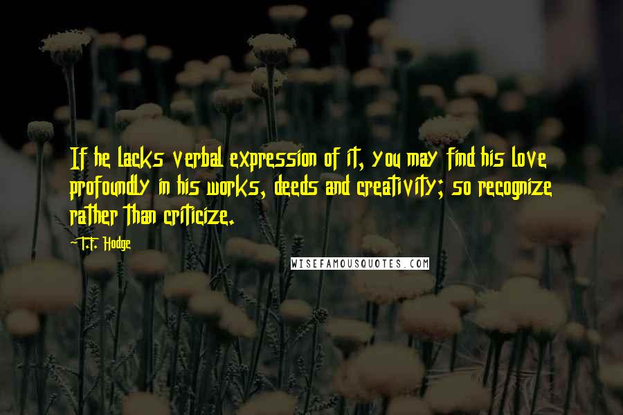 T.F. Hodge Quotes: If he lacks verbal expression of it, you may find his love profoundly in his works, deeds and creativity; so recognize rather than criticize.