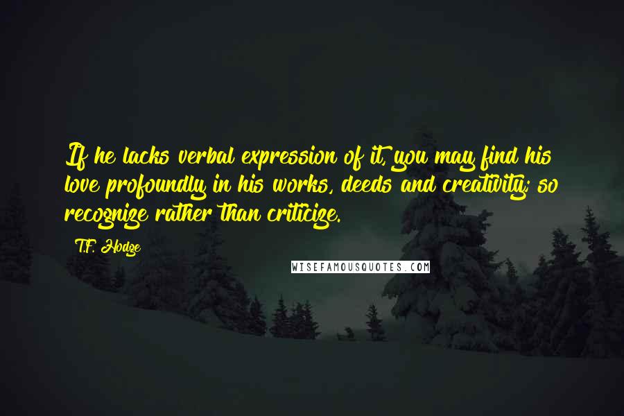 T.F. Hodge Quotes: If he lacks verbal expression of it, you may find his love profoundly in his works, deeds and creativity; so recognize rather than criticize.