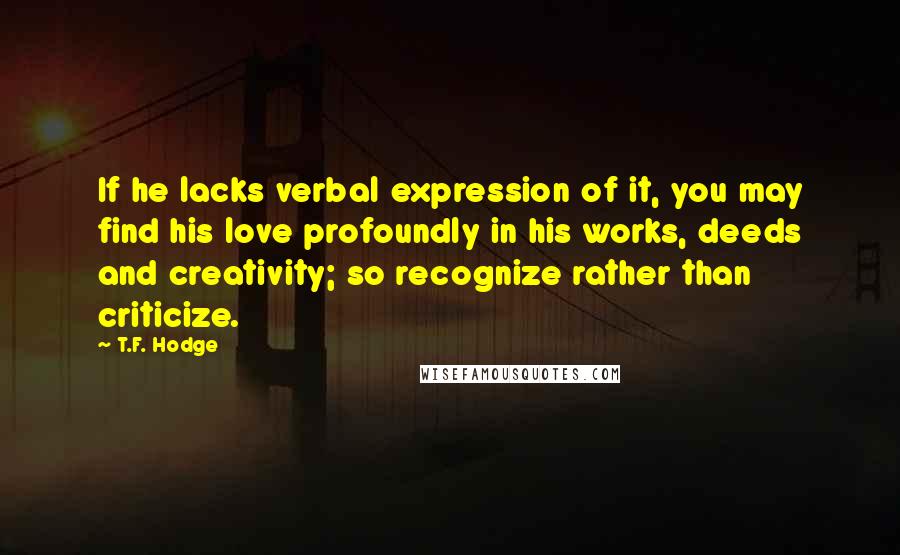 T.F. Hodge Quotes: If he lacks verbal expression of it, you may find his love profoundly in his works, deeds and creativity; so recognize rather than criticize.