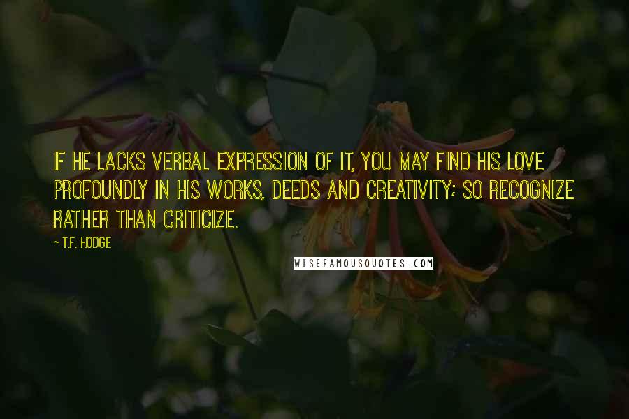 T.F. Hodge Quotes: If he lacks verbal expression of it, you may find his love profoundly in his works, deeds and creativity; so recognize rather than criticize.