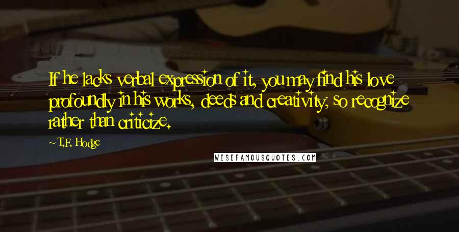 T.F. Hodge Quotes: If he lacks verbal expression of it, you may find his love profoundly in his works, deeds and creativity; so recognize rather than criticize.