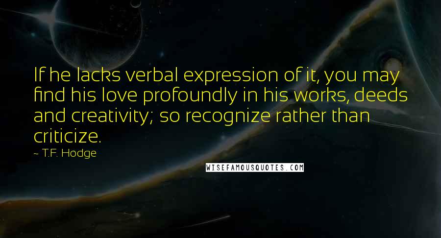 T.F. Hodge Quotes: If he lacks verbal expression of it, you may find his love profoundly in his works, deeds and creativity; so recognize rather than criticize.