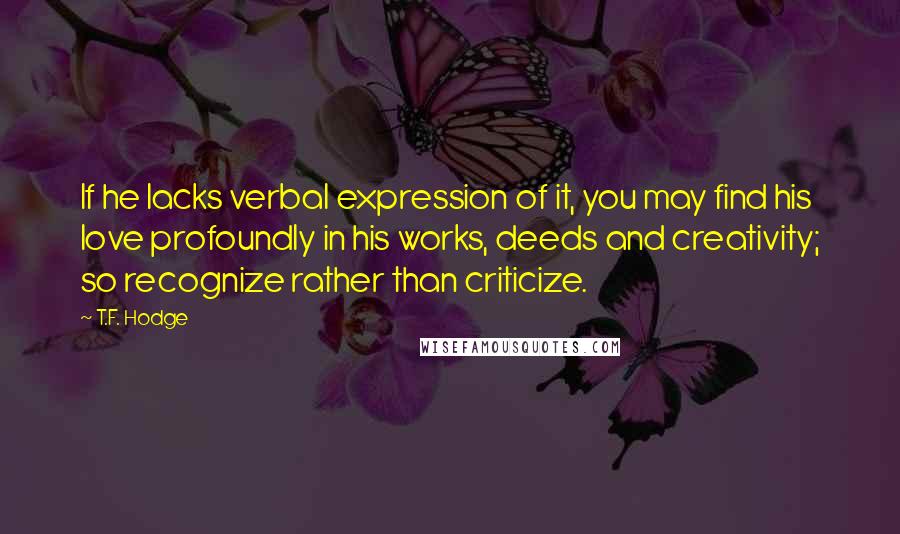 T.F. Hodge Quotes: If he lacks verbal expression of it, you may find his love profoundly in his works, deeds and creativity; so recognize rather than criticize.