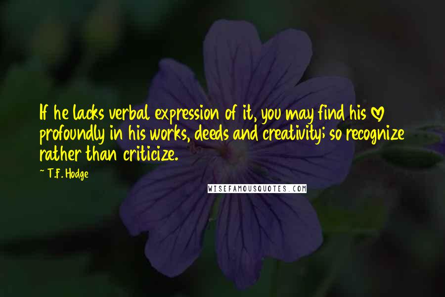 T.F. Hodge Quotes: If he lacks verbal expression of it, you may find his love profoundly in his works, deeds and creativity; so recognize rather than criticize.