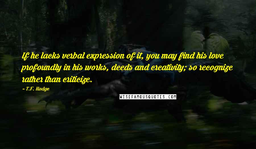 T.F. Hodge Quotes: If he lacks verbal expression of it, you may find his love profoundly in his works, deeds and creativity; so recognize rather than criticize.