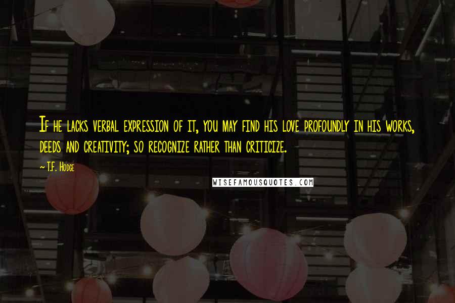 T.F. Hodge Quotes: If he lacks verbal expression of it, you may find his love profoundly in his works, deeds and creativity; so recognize rather than criticize.