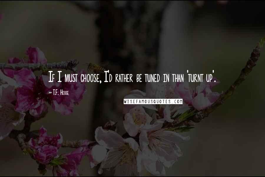 T.F. Hodge Quotes: If I must choose, I'd rather be tuned in than 'turnt up'.