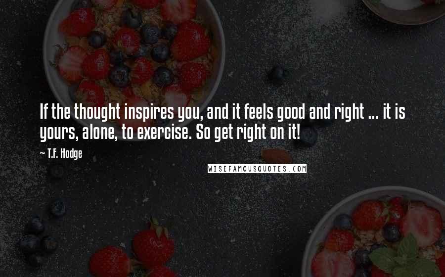 T.F. Hodge Quotes: If the thought inspires you, and it feels good and right ... it is yours, alone, to exercise. So get right on it!