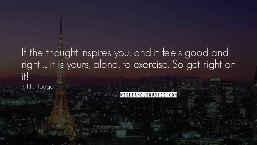 T.F. Hodge Quotes: If the thought inspires you, and it feels good and right ... it is yours, alone, to exercise. So get right on it!