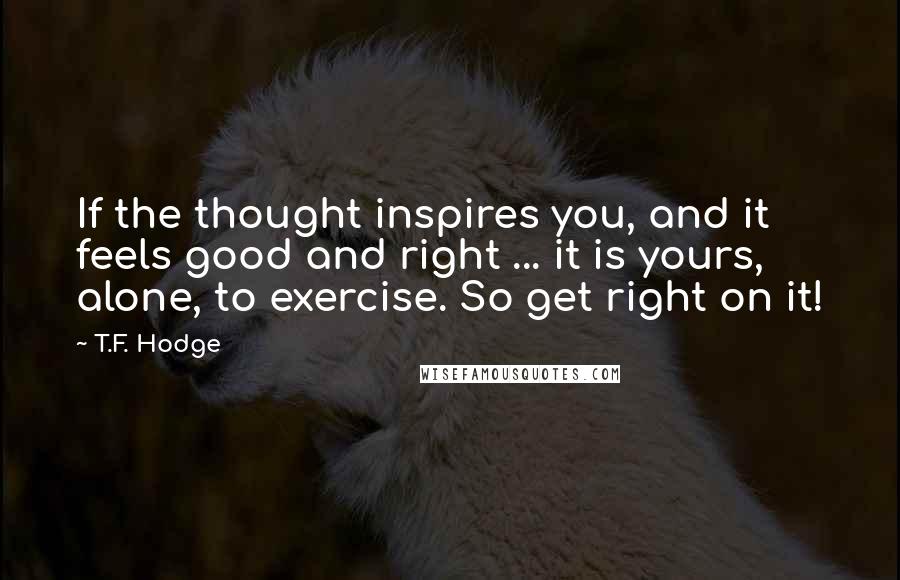 T.F. Hodge Quotes: If the thought inspires you, and it feels good and right ... it is yours, alone, to exercise. So get right on it!