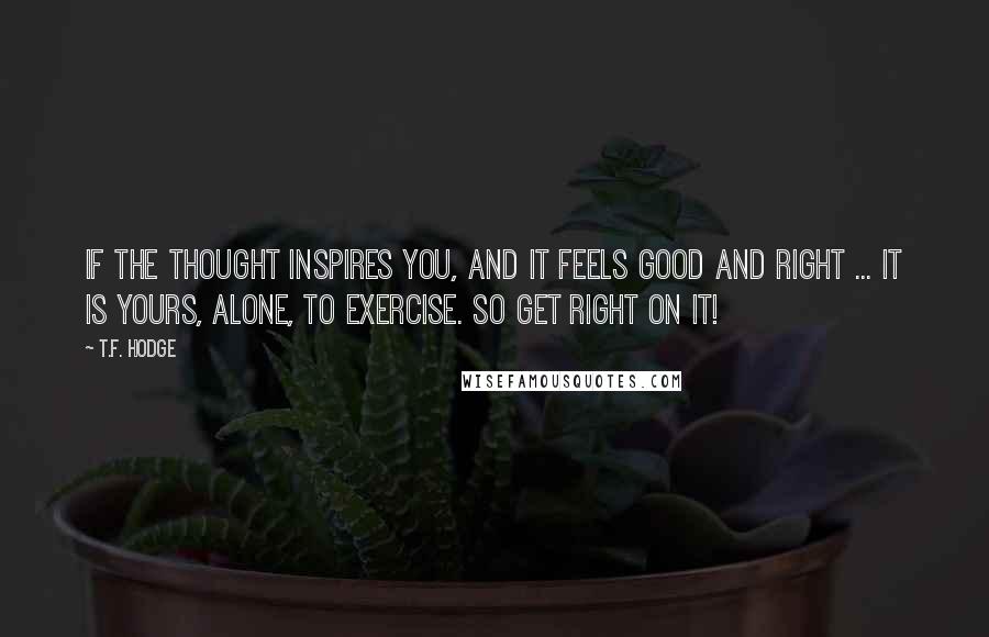 T.F. Hodge Quotes: If the thought inspires you, and it feels good and right ... it is yours, alone, to exercise. So get right on it!