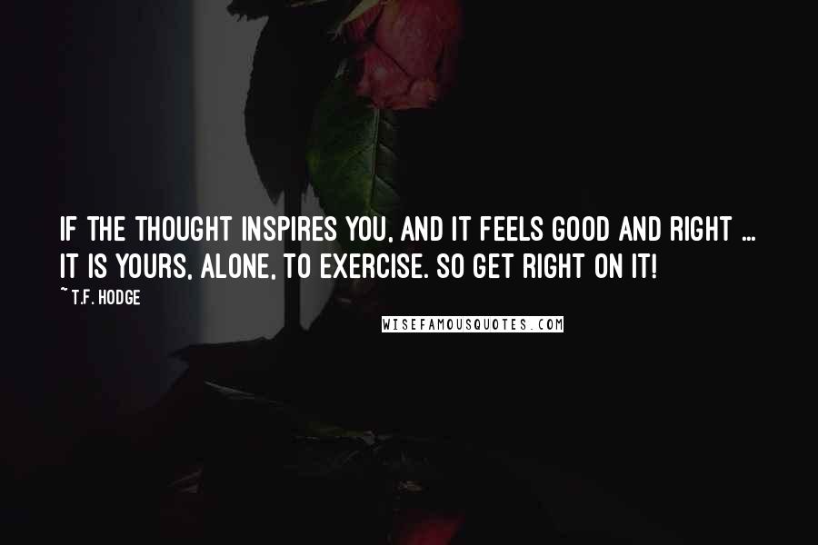 T.F. Hodge Quotes: If the thought inspires you, and it feels good and right ... it is yours, alone, to exercise. So get right on it!