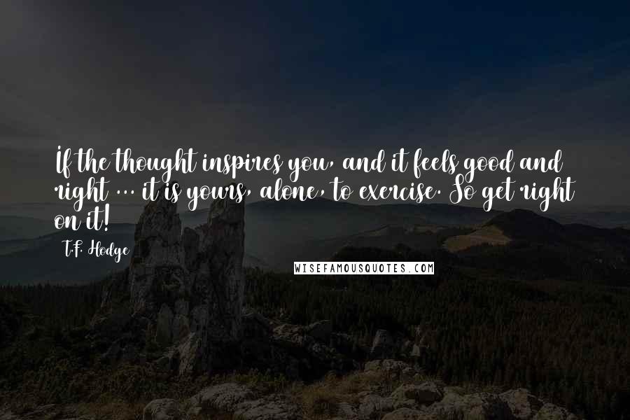 T.F. Hodge Quotes: If the thought inspires you, and it feels good and right ... it is yours, alone, to exercise. So get right on it!