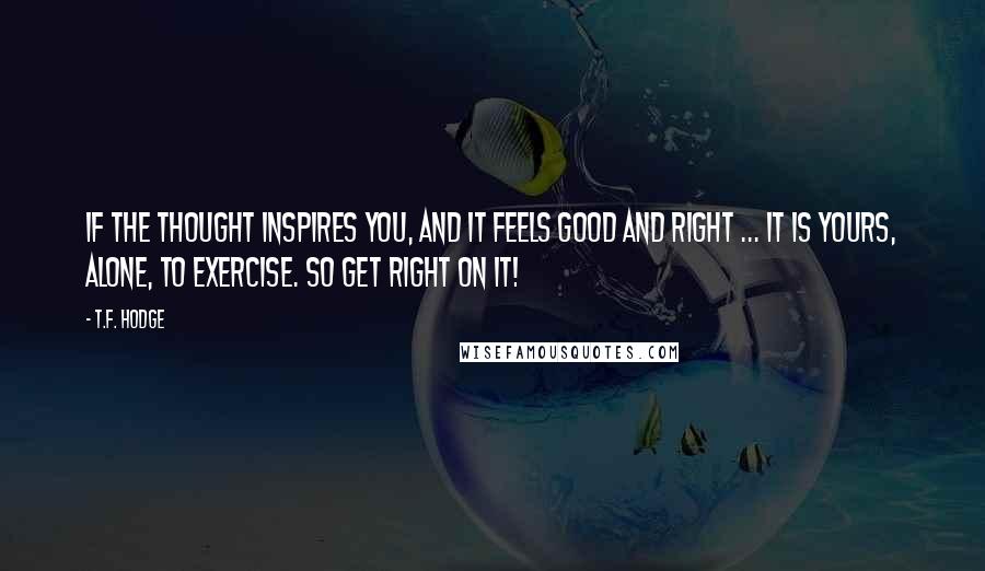 T.F. Hodge Quotes: If the thought inspires you, and it feels good and right ... it is yours, alone, to exercise. So get right on it!