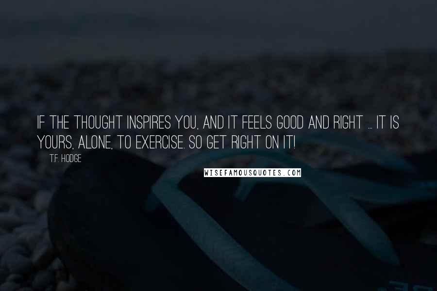 T.F. Hodge Quotes: If the thought inspires you, and it feels good and right ... it is yours, alone, to exercise. So get right on it!